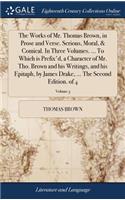 The Works of Mr. Thomas Brown, in Prose and Verse. Serious, Moral, & Comical. in Three Volumes. ... to Which Is Prefix'd, a Character of Mr. Tho. Brown and His Writings, and His Epitaph, by James Drake, ... the Second Edition. of 4; Volume 3