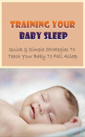 Training Your Baby Sleep: Quick & Simple Strategies To Teach Your Baby To Fall Asleep: Baby Sleep Training In 3 Days