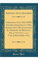 Verhandlungen Der XXIII Generalversammlung Der Katholiken Deutschlands Zu Freiburg Im Breisgau, Am 31 August, 1, 2, 3 Und 4 September 1875 (Classic Reprint)