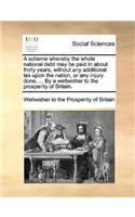 A Scheme Whereby the Whole National Debt May Be Paid in about Thirty Years, Without Any Additional Tax Upon the Nation, or Any Injury Done, ... by a Wellwisher to the Prosperity of Britain.