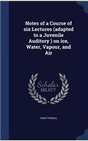 Notes of a Course of six Lectures (adapted to a Juvenile Auditory ) on ice, Water, Vapour, and Air: (English)