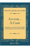 Ayudar... ï¿½ Caer: Comedia En Un Acto, Escrita Sobre Un Pensamiento de Otra de Scribe (Classic Reprint): Comedia En Un Acto, Escrita Sobre Un Pensamiento de Otra de Scribe (Classic Reprint)