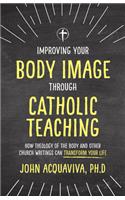 Improving Your Body Image Through Catholic Teaching: How Theology of the Body and Other Church Writings Can Transform Your Life