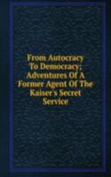 From Autocracy To Democracy; Adventures Of A Former Agent Of The Kaiser's Secret Service