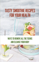 Tasty Smoothie Recipes For Your Health: Ways To Remove All The Toxins And Cleanse Your Body: A Body Detox