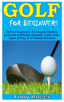 Golf for Beginners: Golf for Beginners: A Complete Guide to Learn the Golf Rules, Etiquette, Clubs, Balls, Types of Play, & A Practice Schedule