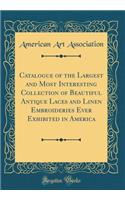 Catalogue of the Largest and Most Interesting Collection of Beautiful Antique Laces and Linen Embroideries Ever Exhibited in America (Classic Reprint)