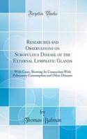 Researches and Observations on Scrofulous Disease of the External Lymphatic Glands: With Cases, Showing Its Connection with Pulmonary Consumption and Other Diseases (Classic Reprint)