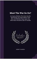 Must The War Go On?: An Inquiry Whether The Union Can Be Restored By Any Other Means Than War, And Whether Peace Upon Any Other Basis Would Be Safe Or Durable