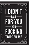 I Didn't Fall for You, You Fucking Tripped Me: This 6"X9" journal features funny relationship quotes, makes great gift idea for Valentines Day, or Anniversary, 6"X9" 100 pages.