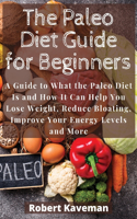 The Paleo Diet Guide for Beginners: A Guide to What the Paleo Diet Is and How It Can Help You Lose Weight, Reduce Bloating, Improve Your Energy Levels and More