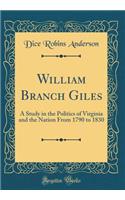 William Branch Giles: A Study in the Politics of Virginia and the Nation From 1790 to 1830 (Classic Reprint)