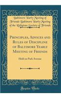 Principles, Advices and Rules of Discipline of Baltimore Yearly Meeting of Friends: Held on Park Avenue (Classic Reprint): Held on Park Avenue (Classic Reprint)