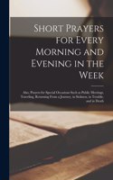 Short Prayers for Every Morning and Evening in the Week [microform]: Also, Prayers for Special Occasions Such as Public Meetings, Traveling, Returning From a Journey, in Sickness, in Trouble, and in Death