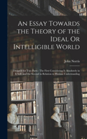 An Essay Towards the Theory of the Ideal Or Intelligible World: Design'd for Two Parts: The First Considering It Absolutely in It Self, and the Second in Relation to Human Understanding