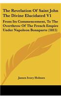 Revelation Of Saint John The Divine Elucidated V1: From Its Commencement, To The Overthrow Of The French Empire Under Napoleon Bonaparte (1815)