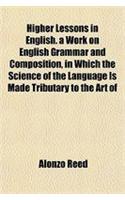 Higher Lessons in English. a Work on English Grammar and Composition, in Which the Science of the Language Is Made Tributary to the Art of