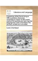 A grammar of the French tongue With a prefatory discourse, containing an essay on the proper method for teaching and learning that language By Lewis Chambaud The tenthed, revised and corrected