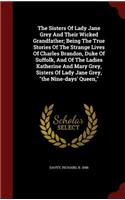 The Sisters of Lady Jane Grey and Their Wicked Grandfather; Being the True Stories of the Strange Lives of Charles Brandon, Duke of Suffolk, and of the Ladies Katherine and Mary Grey, Sisters of Lady Jane Grey, the Nine-Days' Queen,