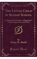 The Little Child in Sunday School: A Manual for Teachers of Beginners' Classes (Ages, Four and Five) (Classic Reprint)