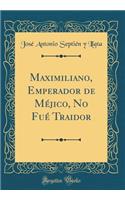 Maximiliano, Emperador de MÃ©jico, No FuÃ© Traidor (Classic Reprint)