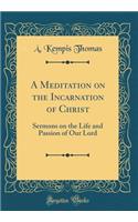 A Meditation on the Incarnation of Christ: Sermons on the Life and Passion of Our Lord (Classic Reprint)