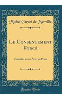 Le Consentement Forcé: Comédie, en un Acte, en Prose (Classic Reprint)