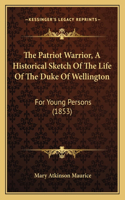 The Patriot Warrior, A Historical Sketch Of The Life Of The Duke Of Wellington