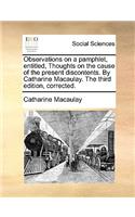 Observations on a Pamphlet, Entitled, Thoughts on the Cause of the Present Discontents. by Catharine Macaulay. the Third Edition, Corrected.: (English)