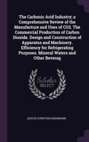 The Carbonic Acid Industry; a Comprehensive Review of the Manufacture and Uses of CO2. The Commercial Production of Carbon Dioxide. Design and Construction of Apparatus and Machinery. Efficiency for Refrigerating Purposes. Mineral Waters and Other 