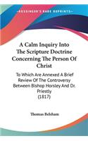 Calm Inquiry Into The Scripture Doctrine Concerning The Person Of Christ: To Which Are Annexed A Brief Review Of The Controversy Between Bishop Horsley And Dr. Priestly (1817)