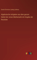 Algebraische Aufgaben aus dem ganzen Gebiet der reinen Mathematik mit Angabe der Resultate