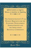 The Administration's Fy 95 Budget Requests for the Economic Development Administration and the Appalachian Regional Commission (Classic Reprint)