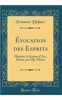 ï¿½vocation Des Esprits: Histoire de Jeanne d'Arc, Dictï¿½e Par Elle-Mï¿½me (Classic Reprint)