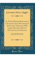 Jo. Petri Maffeji Bergomatis E Societate Jesu Historiarum AB Excessu Gregorii XIII. Libri Tres Sixti Quinti Pontificatum Complexi: Ex Interioribus Romanis Tabulariis Depromti Nunc Primum Prodeunt (Classic Reprint)