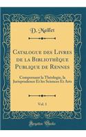 Catalogue Des Livres de la BibliothÃ¨que Publique de Rennes, Vol. 1: Comprenant La ThÃ©ologie, La Jurisprudence Et Les Sciences Et Arts (Classic Reprint)