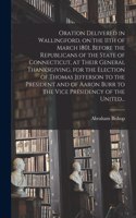 Oration Delivered in Wallingford, on the 11th of March 1801, Before the Republicans of the State of Connecticut, at Their General Thanksgiving, for the Election of Thomas Jefferson to the President and of Aaron Burr to the Vice Presidency of the Un