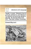 Health, a Poem. Shewing How to Procure, Preserve, and Restore It. to Which Is Annex'd the Doctor's Decade. by Edward Baynard, M.D. the Sixth Edition Corrected.