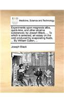 Experiments Upon Magnesia Alba, Quick-Lime, and Other Alcaline Substances; By Joseph Black, ... to Which Is Annexed, an Essay on the Cold Produced by Evaporating Fluids, ... by William Cullen, ...