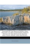 History of the War in France and Belgium, in 1815: Containing Minute Details of the Battles of Quatre-Bras, Ligny, Wavre, and Waterloo...