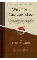 Why God Became Man: An Essay in Christian Dogma Considered from the Point of View of Its Value, Intellectual and Practical, Psychological and Social (Classic Reprint)