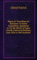 Digest of "Precedents Or Decisions" by Select Committees Appointed to Try the Merits of Upper Canada Contested Elections, from 1824 to 1849 Inclusive