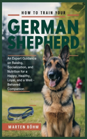 How to Train your German Shepherd: An Expert Guidance on Raising, Socialization, and Nutrition for a Happy, Healthy, Loyal, and a Well - Behaved Companion
