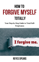 How To Forgive Myself Totally: Your Step-by-Step Guide to Total Self-Forgiveness(Break Free from Within)