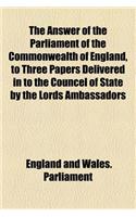 The Answer of the Parliament of the Commonwealth of England, to Three Papers Delivered in to the Councel of State by the Lords Ambassadors