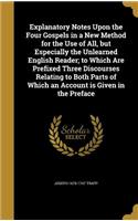 Explanatory Notes Upon the Four Gospels in a New Method for the Use of All, but Especially the Unlearned English Reader; to Which Are Prefixed Three Discourses Relating to Both Parts of Which an Account is Given in the Preface