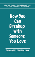 How you can breakup with someone you love: How to handle the breakup that shape you life decisions