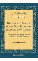 Britain and France in the New Hebrides Islands, S. W. Pacific: Arguments for Sole Control to Pass to British Empire (Classic Reprint): Arguments for Sole Control to Pass to British Empire (Classic Reprint)