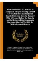 First Settlements of Germans in Maryland. A Paper Read by Edward T. Schultz Before the Frederick County Historical Society, January 17th, 1896, and Before the Society for the History of the Germans in Maryland, March 17th, 1896. To Which Items of H