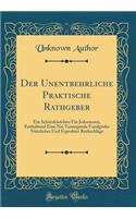 Der Unentbehrliche Praktische Rathgeber: Ein Schatzkästchen Für Jedermann, Enthaltend Eine Nie Versiegende Fundgrube Nützlicher Und Erprobter Rathschläge (Classic Reprint)